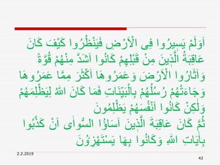 2.2.2019
42
َ‫ي‬َ‫ف‬ ِ‫ض‬ ْ‫ر‬َ ْ‫اَل‬ ‫ى‬ِ‫ف‬ ‫وا‬ُ‫ير‬ ٖ‫س‬َ‫ي‬ ْ‫م‬َ‫ل‬ َ‫و‬َ‫ا‬َ‫ان‬َ‫ك‬ َ‫ْف‬‫ي‬َ‫ك‬ ‫وا‬ُ‫ر‬ُ‫ظ‬ْ‫ن‬
َ‫ك‬ ْ‫م‬ِ‫ه‬ِ‫ل‬ْ‫ب‬َ‫ق‬ ْ‫ن‬ِ‫م‬ َ‫ين‬ ٖ‫ذ‬َّ‫ال‬ ُ‫ة‬َ‫ب‬ِ‫ق‬‫ا‬َ‫ع‬ً‫ة‬ َّ‫و‬ُ‫ق‬ ْ‫م‬ُ‫ه‬ْ‫ن‬ِ‫م‬ َّ‫د‬َ‫ش‬َ‫ا‬ ‫وا‬ُ‫ن‬‫ا‬
َ‫ث‬ْ‫ك‬َ‫ا‬ ‫ا‬َِ‫و‬ُ‫ر‬َ‫م‬َ‫ع‬ َ‫و‬ َ‫ض‬ ْ‫ر‬َ ْ‫اَل‬ ‫وا‬ُ‫ار‬َ‫ث‬َ‫ا‬ َ‫و‬‫ا‬َِ‫و‬ُ‫ر‬َ‫م‬َ‫ع‬ ‫ا‬َّ‫م‬ِ‫م‬ َ‫ر‬
َ‫ن‬ِ‫ي‬َ‫ب‬ْ‫ال‬ِ‫ب‬ ْ‫م‬ُ‫ه‬ُ‫ل‬ُ‫س‬ُ‫ر‬ ْ‫م‬ُ‫ه‬ْ‫ت‬َ‫ء‬‫ا‬َ‫ج‬ َ‫و‬ْ‫ظ‬َ‫ي‬ِ‫ل‬ ُ ‫ه‬‫اّٰلل‬ َ‫ان‬َ‫ك‬ ‫ا‬َ‫م‬َ‫ف‬ ِ‫ت‬‫ا‬ْ‫م‬ُ‫ه‬َ‫م‬ِ‫ل‬
ُ‫م‬ِ‫ل‬ْ‫ظ‬َ‫ي‬ ْ‫م‬ُ‫ه‬َ‫س‬ُ‫ف‬ْ‫ن‬َ‫ا‬ ‫وا‬ُ‫ن‬‫ا‬َ‫ك‬ ْ‫ن‬ِ‫ك‬ٰ‫ل‬ َ‫و‬َ‫ون‬
َّ‫م‬ُ‫ث‬َ‫ان‬َ‫ك‬َ‫ة‬َ‫ب‬ِ‫ق‬‫ا‬َ‫ع‬َ‫ين‬ ٖ‫ذ‬َّ‫ال‬ُ‫ؤ‬‫ا‬َ‫س‬َ‫ا‬‫ا‬‫ى‬ٰ‫وا‬ُّ‫س‬‫ال‬ْ‫ن‬َ‫ا‬‫وا‬ُ‫ب‬َّ‫ذ‬َ‫ك‬
ِ‫ت‬‫ا‬َ‫ي‬ٰ‫ا‬ِ‫ب‬ِ ‫ه‬‫اّٰلل‬‫وا‬ُ‫ن‬‫ا‬َ‫ك‬ َ‫و‬‫ا‬َ‫ه‬ِ‫ب‬ْ‫س‬َ‫ي‬َ‫ن‬ ُ‫ٶ‬ ِ‫ز‬ْ‫ه‬َ‫ت‬
 