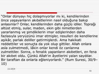 43
2.2.2019
“Onlar dünyayı hiç dolaşmıyorlar mı ki, kendilerinden
önce yaşayanların akıbetlerinin nasıl olduğuna bakıp
anlasınlar? Onlar, kendilerinden daha güçlü idiler. Toprağı
altüst etmiş, sular, maden, ekin gibi nimetlerden
yararlanmış ve şimdikilerin imar edişlerinden daha
fazlasıyla yeryüzünü imar etmişler, resulleri de kendilerine
aşikâr, parlak deliller getirmişlerdi. Ama hakikati
reddettiler ve sonuçta da yok olup gittiler. Allah onlara
asla zulmetmedi, lâkin onlar kendi öz canlarına
zulmettiler. Sonra, o fenalık yapanların akıbetleri, en fena
bir akıbet oldu. Çünkü Allah’ın âyetlerini yalan saydılar.
Bir taraftan da onlarla eğleniyorlardı.” (Rum Suresi, 30/9–
10)
 