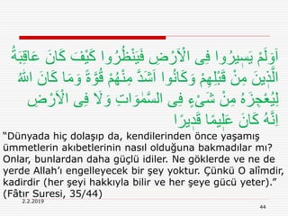 44
2.2.2019
“Dünyada hiç dolaşıp da, kendilerinden önce yaşamış
ümmetlerin akıbetlerinin nasıl olduğuna bakmadılar mı?
Onlar, bunlardan daha güçlü idiler. Ne göklerde ve ne de
yerde Allah’ı engelleyecek bir şey yoktur. Çünkü O alîmdir,
kadirdir (her şeyi hakkıyla bilir ve her şeye gücü yeter).”
(Fâtır Suresi, 35/44)
َ‫ي‬َ‫ف‬ ِ‫ض‬ ْ‫ر‬َ ْ‫اَل‬ ‫ى‬ِ‫ف‬ ‫وا‬ُ‫ير‬ ٖ‫س‬َ‫ي‬ ْ‫م‬َ‫ل‬ َ‫و‬َ‫ا‬ِ‫ق‬‫ا‬َ‫ع‬ َ‫ان‬َ‫ك‬ َ‫ْف‬‫ي‬َ‫ك‬ ‫وا‬ُ‫ر‬ُ‫ظ‬ْ‫ن‬ُ‫ة‬َ‫ب‬
َ‫ش‬َ‫ا‬ ‫وا‬ُ‫ن‬‫ا‬َ‫ك‬ َ‫و‬ ْ‫م‬ِ‫ه‬ِ‫ل‬ْ‫ب‬َ‫ق‬ ْ‫ن‬ِ‫م‬ َ‫ين‬ ٖ‫ذ‬َّ‫ال‬َ‫ك‬ ‫ا‬َ‫م‬ َ‫و‬ ً‫ة‬ َّ‫و‬ُ‫ق‬ ْ‫م‬ُ‫ه‬ْ‫ن‬ِ‫م‬ َّ‫د‬ُ ‫ه‬‫اّٰلل‬ َ‫ان‬
َ‫و‬ ٰ‫م‬َّ‫س‬‫ال‬ ‫ى‬ِ‫ف‬ ٍ‫ء‬ْ‫ی‬َ‫ش‬ ْ‫ن‬ِ‫م‬ ُ‫ه‬َ‫ز‬ ِ‫ج‬ْ‫ع‬ُ‫ي‬ِ‫ل‬ِ‫ض‬ ْ‫ر‬َ ْ‫اَل‬ ‫ى‬ِ‫ف‬ َ‫َل‬ َ‫و‬ ِ‫ت‬‫ا‬
‫ا‬ً‫ير‬ ٖ‫د‬َ‫ق‬ ‫ا‬ً‫م‬‫ي‬ٖ‫ل‬َ‫ع‬ َ‫ان‬َ‫ك‬ ُ‫ه‬َّ‫ن‬ِ‫ا‬
 