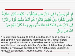 2.2.2019
45
“Hiç dünyada dolaşıp da kendilerinden önce gelip geçenlerin
akıbetlerinin nasıl olduğunu görmüyorlar mı? Onlar gerek
kuvvet, gerekse dünyada bıraktıkları eserler yönünden
kendilerinden daha güçlü idiler. Öyle iken Allah onları günahları
sebebiyle yakalayıp cezalandırdı ve Allah’a karşı kendilerini
koruyan da çıkmadı.” (Mümin Suresi, 40/21)
َ‫ي‬َ‫ف‬ ِ‫ض‬ ْ‫ر‬َ ْ‫اَل‬ ‫ى‬ِ‫ف‬ ‫وا‬ُ‫ير‬ ٖ‫س‬َ‫ي‬ ْ‫م‬َ‫ل‬ َ‫و‬َ‫ا‬ِ‫ق‬‫ا‬َ‫ع‬ َ‫ان‬َ‫ك‬ َ‫ْف‬‫ي‬َ‫ك‬ ‫وا‬ُ‫ر‬ُ‫ظ‬ْ‫ن‬ُ‫ة‬َ‫ب‬
ُِ ‫وا‬ُ‫ن‬‫ا‬َ‫ك‬ ْ‫م‬ِ‫ه‬ِ‫ل‬ْ‫ب‬َ‫ق‬ ْ‫ن‬ِ‫م‬ ‫وا‬ُ‫ن‬‫ا‬َ‫ك‬ َ‫ين‬ ٖ‫ذ‬َّ‫ال‬ً‫ة‬ َّ‫و‬ُ‫ق‬ ْ‫م‬ُ‫ه‬ْ‫ن‬ِ‫م‬ َّ‫د‬َ‫ش‬َ‫ا‬ ْ‫م‬‫ا‬ً‫ار‬َ‫ث‬ٰ‫ا‬ َ‫و‬
ُ‫ن‬ُ‫ذ‬ِ‫ب‬ ُ ‫ه‬‫اّٰلل‬ ُ‫م‬َُِ‫ذ‬َ‫خ‬َ‫ا‬َ‫ف‬ ِ‫ض‬ ْ‫ر‬َ ْ‫اَل‬ ‫ى‬ِ‫ف‬ِ‫م‬ ْ‫م‬ُ‫ه‬َ‫ل‬ َ‫ان‬َ‫ك‬ ‫ا‬َ‫م‬ َ‫و‬ ْ‫م‬ِ‫ه‬ِ‫ب‬‫و‬َ‫ن‬
ٍ‫ق‬‫ا‬ َ‫و‬ ْ‫ن‬ِ‫م‬ ِ ‫ه‬‫اّٰلل‬
 