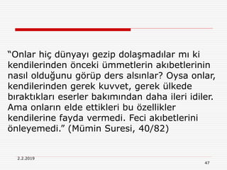 47
2.2.2019
“Onlar hiç dünyayı gezip dolaşmadılar mı ki
kendilerinden önceki ümmetlerin akıbetlerinin
nasıl olduğunu görüp ders alsınlar? Oysa onlar,
kendilerinden gerek kuvvet, gerek ülkede
bıraktıkları eserler bakımından daha ileri idiler.
Ama onların elde ettikleri bu özellikler
kendilerine fayda vermedi. Feci akıbetlerini
önleyemedi.” (Mümin Suresi, 40/82)
 
