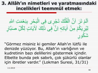 48
2.2.2019
3. Allâh’ın nimetleri ve yaratmasındaki
incelikleri teemmül etmek:
“Görmez misiniz ki gemiler Allah’ın lütfü ile
denizde yüzüyor. Bu, Allah’ın varlığının ve
kudretinin bazı delillerini göstermek içindir.
Elbette bunda pek sabırlı, çok şükürlü olanlar
için ibretler vardır.” (Lokman Suresi, 31/31)
‫ى‬ ٖ‫ر‬ْ‫ج‬َ‫ت‬ َ‫ك‬ْ‫ل‬ُ‫ف‬ْ‫ال‬ َّ‫ن‬َ‫ا‬ َ‫ر‬َ‫ت‬ ْ‫م‬َ‫ل‬َ‫ا‬ِ‫ت‬َ‫م‬ْ‫ع‬ِ‫ن‬ِ‫ب‬ ِ‫ر‬ْ‫ح‬َ‫ب‬ْ‫ال‬ ‫ى‬ِ‫ف‬ِ ‫ه‬‫اّٰلل‬
ٖ‫ف‬ َّ‫ن‬ِ‫ا‬ ٖ‫ه‬ِ‫ت‬‫ا‬َ‫ي‬ٰ‫ا‬ ْ‫ن‬ِ‫م‬ ْ‫م‬ُ‫ك‬َ‫ي‬ ِ‫ر‬ُ‫ي‬ِ‫ل‬ِ‫ل‬ُ‫ك‬ِ‫ل‬ ٍ‫ت‬‫ا‬َ‫ي‬ٰ َ‫َل‬ َ‫ك‬ِ‫ل‬ٰ‫ذ‬ ‫ى‬ٍ‫ار‬َّ‫ب‬َ‫ص‬
ٍ‫ور‬ُ‫ك‬َ‫ش‬
 