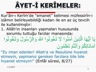5
2.2.2019
Kur’ân-ı Kerîm’de “emanet” kelimesi müfessirîn-i
izâmın belirleyebildiği kadarı ile en az üç tevcih
ile kullanılmıştır:
1. Allâh’ın insanları yapmaları hususunda
sorumlu tuttuğu farzlar manasında:
‫و‬ُ‫ن‬‫و‬ُ‫خ‬َ‫ت‬ َ‫َل‬ ‫وا‬ُ‫ن‬َ‫م‬ٰ‫ا‬ َ‫ين‬ ٖ‫ذ‬َّ‫ال‬ ‫ا‬َ‫ه‬ُّ‫ي‬َ‫ا‬ ‫ا‬َ‫ي‬ُ‫خ‬َ‫ت‬ َ‫و‬ َ‫ل‬‫و‬ُ‫س‬َّ‫الر‬ َ‫و‬ َ ‫ه‬‫اّٰلل‬ ‫ا‬‫وا‬ُ‫ن‬‫و‬
َ‫ون‬ُ‫م‬َ‫ل‬ْ‫ع‬َ‫ت‬ ْ‫م‬ُ‫ت‬ْ‫ن‬َ‫ا‬ َ‫و‬ ْ‫م‬ُ‫ك‬ِ‫ت‬‫َا‬‫ن‬‫ا‬َ‫م‬َ‫ا‬
“Ey iman edenler! Allah’a ve Resulüne hıyanet
etmeyin, yapmanız gereken farzlara bile bile
hıyanet etmeyin!” (Enfâl sûresi, 8/27)
 