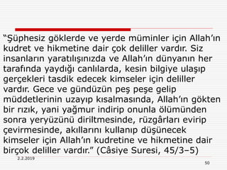 2.2.2019
50
“Şüphesiz göklerde ve yerde müminler için Allah’ın
kudret ve hikmetine dair çok deliller vardır. Siz
insanların yaratılışınızda ve Allah’ın dünyanın her
tarafında yaydığı canlılarda, kesin bilgiye ulaşıp
gerçekleri tasdik edecek kimseler için deliller
vardır. Gece ve gündüzün peş peşe gelip
müddetlerinin uzayıp kısalmasında, Allah’ın gökten
bir rızık, yani yağmur indirip onunla ölümünden
sonra yeryüzünü diriltmesinde, rüzgârları evirip
çevirmesinde, akıllarını kullanıp düşünecek
kimseler için Allah’ın kudretine ve hikmetine dair
birçok deliller vardır.” (Câsiye Suresi, 45/3–5)
 