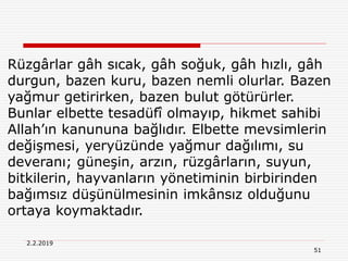 51
2.2.2019
Rüzgârlar gâh sıcak, gâh soğuk, gâh hızlı, gâh
durgun, bazen kuru, bazen nemli olurlar. Bazen
yağmur getirirken, bazen bulut götürürler.
Bunlar elbette tesadüfî olmayıp, hikmet sahibi
Allah’ın kanununa bağlıdır. Elbette mevsimlerin
değişmesi, yeryüzünde yağmur dağılımı, su
deveranı; güneşin, arzın, rüzgârların, suyun,
bitkilerin, hayvanların yönetiminin birbirinden
bağımsız düşünülmesinin imkânsız olduğunu
ortaya koymaktadır.
 