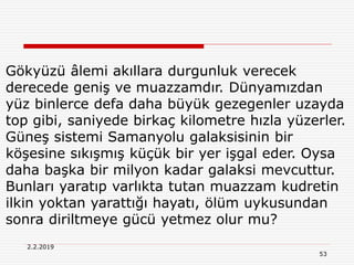 53
2.2.2019
Gökyüzü âlemi akıllara durgunluk verecek
derecede geniş ve muazzamdır. Dünyamızdan
yüz binlerce defa daha büyük gezegenler uzayda
top gibi, saniyede birkaç kilometre hızla yüzerler.
Güneş sistemi Samanyolu galaksisinin bir
köşesine sıkışmış küçük bir yer işgal eder. Oysa
daha başka bir milyon kadar galaksi mevcuttur.
Bunları yaratıp varlıkta tutan muazzam kudretin
ilkin yoktan yarattığı hayatı, ölüm uykusundan
sonra diriltmeye gücü yetmez olur mu?
 