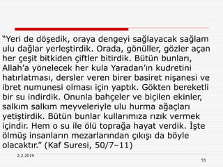 55
2.2.2019
“Yeri de döşedik, oraya dengeyi sağlayacak sağlam
ulu dağlar yerleştirdik. Orada, gönüller, gözler açan
her çeşit bitkiden çiftler bitirdik. Bütün bunları,
Allah’a yönelecek her kula Yaradan’ın kudretini
hatırlatması, dersler veren birer basiret nişanesi ve
ibret numunesi olması için yaptık. Gökten bereketli
bir su indirdik. Onunla bahçeler ve biçilen ekinler,
salkım salkım meyveleriyle ulu hurma ağaçları
yetiştirdik. Bütün bunlar kullarımıza rızık vermek
içindir. Hem o su ile ölü toprağa hayat verdik. İşte
ölmüş insanların mezarlarından çıkışı da böyle
olacaktır.” (Kaf Suresi, 50/7–11)
 