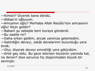 57
2.2.2019
—Kimsin? Diyerek bana döndü.
—Abbas’ın oğluyum.
—Amcamın oğlu? Merhaba Allah Resûlü’nün amcasının
oğlu! Niçin geldin?
—Babam şu sebeple beni buraya gönderdi.
—Bu saatte mi?
—Daha erken geldim, ancak yanınıza gelemedim.
—Getirdiğin deveyi, zekât develerinin bulunduğu yere
bırak.
—Olur, diyerek deveyi emrettiği yere götürdüm.
—Artık geç oldu. Bu gece istersen teyzenin yanında kal,
ne dersin? diye sorunca hiç düşünmeden büyük bir
sevinçle:
 