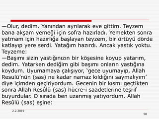 58
2.2.2019
—Olur, dedim. Yanından ayrılarak eve gittim. Teyzem
bana akşam yemeği için sofra hazırladı. Yemekten sonra
yatmam için hazırlığa başlayan teyzem, bir örtüyü dörde
katlayıp yere serdi. Yatağım hazırdı. Ancak yastık yoktu.
Teyzeme:
—Başımı sizin yastığınızın bir köşesine koyup yatarım,
dedim. Yatarken dediğim gibi başımı onların yastığına
koydum. Uyumamaya çalışıyor, ‘gece uyumayıp, Allah
Resulü’nün (sas) ne kadar namaz kıldığını saymalıyım’
diye içimden geçiriyordum. Gecenin bir kısmı geçtikten
sonra Allah Resûlü (sas) hücre-i saadetlerine teşrif
buyurdular. O sırada ben uzanmış yatıyordum. Allah
Resûlü (sas) eşine:
 