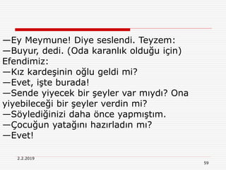 59
2.2.2019
—Ey Meymune! Diye seslendi. Teyzem:
—Buyur, dedi. (Oda karanlık olduğu için)
Efendimiz:
—Kız kardeşinin oğlu geldi mi?
—Evet, işte burada!
—Sende yiyecek bir şeyler var mıydı? Ona
yiyebileceği bir şeyler verdin mi?
—Söylediğinizi daha önce yapmıştım.
—Çocuğun yatağını hazırladın mı?
—Evet!
 