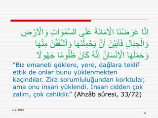 2.2.2019
6
‫ال‬ ‫ى‬َ‫ل‬َ‫ع‬ َ‫ة‬َ‫ن‬‫ا‬َ‫م‬َ ْ‫اَل‬ ‫َا‬‫ن‬ْ‫ض‬َ‫ر‬َ‫ع‬ ‫ا‬َّ‫ن‬ِ‫ا‬ِ‫ض‬ ْ‫ر‬َ ْ‫اَل‬ َ‫و‬ ِ‫ت‬‫ا‬ َ‫و‬ ٰ‫م‬َّ‫س‬
ِ‫م‬ْ‫ح‬َ‫ي‬ ْ‫ن‬َ‫ا‬ َ‫ْن‬‫ي‬َ‫ب‬َ‫ا‬َ‫ف‬ ِ‫ل‬‫ا‬َ‫ب‬ ِ‫ج‬ْ‫ال‬ َ‫و‬َ‫ه‬ْ‫ن‬ِ‫م‬ َ‫ن‬ْ‫ق‬َ‫ف‬ْ‫ش‬َ‫ا‬ َ‫و‬ ‫ا‬َ‫ه‬َ‫ن‬ْ‫ل‬‫ا‬
َ‫ان‬َ‫ك‬ ُ‫ه‬َّ‫ن‬ِ‫ا‬ ُ‫ان‬َ‫س‬ْ‫ن‬ِ ْ‫اَل‬ ‫ا‬َ‫ه‬َ‫ل‬َ‫م‬َ‫ح‬ َ‫و‬ً‫وَل‬ُ‫ه‬َ‫ج‬ ‫ا‬ً‫م‬‫و‬ُ‫ل‬َ‫ظ‬
“Biz emaneti göklere, yere, dağlara teklif
ettik de onlar bunu yüklenmekten
kaçındılar. Zira sorumluluğundan korktular,
ama onu insan yüklendi. İnsan cidden çok
zalim, çok cahildir.” (Ahzâb sûresi, 33/72)
 