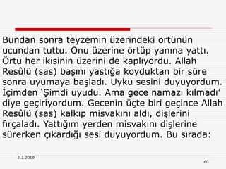 60
2.2.2019
Bundan sonra teyzemin üzerindeki örtünün
ucundan tuttu. Onu üzerine örtüp yanına yattı.
Örtü her ikisinin üzerini de kaplıyordu. Allah
Resûlü (sas) başını yastığa koyduktan bir süre
sonra uyumaya başladı. Uyku sesini duyuyordum.
İçimden ‘Şimdi uyudu. Ama gece namazı kılmadı’
diye geçiriyordum. Gecenin üçte biri geçince Allah
Resûlü (sas) kalkıp misvakını aldı, dişlerini
fırçaladı. Yattığım yerden misvakını dişlerine
sürerken çıkardığı sesi duyuyordum. Bu sırada:
 