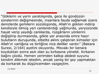61
2.2.2019
“Göklerin ve yerin yaratılışında, gece ile gündüzün
sürelerinin değişmesinde, insanlara fayda sağlamak üzere
denizlerde gemilerin süzülüşünde, Allah’ın gökten indirip
kendisiyle ölmüş yeri canlandırdığı yağmurda, yeryüzünde
hayat verip yaydığı canlılarda, rüzgârların yönlerini
değiştirip durmasında, gökle yer arasında emre hazır
bulutların duruşunda, elbette aklını çalıştıran kimseler için
Allah’ın varlığına ve birliğine nice deliller vardır.” (Bakara
Suresi, 2/164) ayetini okuyordu. Misvakı bir kenara
koyduktan sonra asılı olan su kırbasına yöneldi. Kırbanın
bağını çözdü. Hemen yerimden kalkıp abdest suyunu
kendim dökmek istedim, ancak yanlış bir şey yapmaktan
da korkarak bu düşüncemden vazgeçtim.
 