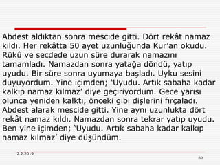 62
2.2.2019
Abdest aldıktan sonra mescide gitti. Dört rekât namaz
kıldı. Her rekâtta 50 ayet uzunluğunda Kur’an okudu.
Rükû ve secdede uzun süre durarak namazını
tamamladı. Namazdan sonra yatağa döndü, yatıp
uyudu. Bir süre sonra uyumaya başladı. Uyku sesini
duyuyordum. Yine içimden; ‘Uyudu. Artık sabaha kadar
kalkıp namaz kılmaz’ diye geçiriyordum. Gece yarısı
olunca yeniden kalktı, önceki gibi dişlerini fırçaladı.
Abdest alarak mescide gitti. Yine aynı uzunlukta dört
rekât namaz kıldı. Namazdan sonra tekrar yatıp uyudu.
Ben yine içimden; ‘Uyudu. Artık sabaha kadar kalkıp
namaz kılmaz’ diye düşündüm.
 