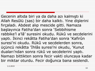 63
2.2.2019
Gecenin altıda biri ya da daha azı kalmıştı ki
Allah Resûlü (sas) bir daha kalktı. Yine dişlerini
fırçaladı. Abdest alıp mescide gitti. Namaza
başlayınca Fatiha’dan sonra ‘Sebbihisme
rabbike’l a’lâ’ suresini okudu. Rükû ve secdelerini
yaptı. İkinci rekâtta Fatiha’dan sonra ‘Kafirûn
suresi’ni okudu. Rükû ve secdelerden sonra,
üçüncü rekâtta ‘İhlâs suresi’ni okudu, ‘Kunut
duaları’ndan sonra rükû ve secdelerini yaptı.
Namazı bittikten sonra fecir vakti oluncaya kadar
bir miktar oturdu. Fecir doğunca bana seslendi.
 