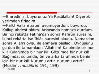 64
2.2.2019
—Emrediniz, buyurunuz Yâ Resûlallah! Diyerek
yerimden fırladım.
—Kalk! Vallahi zaten uyumuyordun, buyurdu.
Kalkıp abdest aldım. Arkasında namaza durdum.
Birinci rekâtta Fatiha’dan sonra Kafirûn suresini,
ikinci rekâtta ise İhlâs suresini okudu. Namazdan
sonra Allah’ı övgü ile anmaya başladı. Övgüsünü
şu dua ile tamamladı: ‘Allah’ım! Kalbimde bir nur
kıl! Kulağımda bir nur kıl! Gözümde bir nur kıl!
Sağımda, solumda, ön ve arka tarafımda benim
için bir nur kıl! Nurumu artır, nurumu artır!”
(Müslim, müsâfirîn 191, 199)
 
