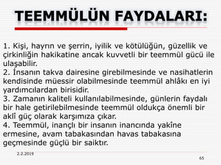65
2.2.2019
1. Kişi, hayrın ve şerrin, iyilik ve kötülüğün, güzellik ve
çirkinliğin hakikatine ancak kuvvetli bir teemmül gücü ile
ulaşabilir.
2. İnsanın takva dairesine girebilmesinde ve nasihatlerin
kendisinde müessir olabilmesinde teemmül ahlâkı en iyi
yardımcılardan birisidir.
3. Zamanın kaliteli kullanılabilmesinde, günlerin faydalı
bir hale getirilebilmesinde teemmül oldukça önemli bir
aklî güç olarak karşımıza çıkar.
4. Teemmül, inançlı bir insanın inancında yakîne
ermesine, avam tabakasından havas tabakasına
geçmesinde güçlü bir saiktır.
 