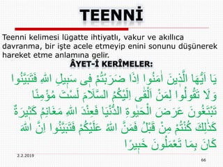 66
2.2.2019
Teenni kelimesi lügatte ihtiyatlı, vakur ve akıllıca
davranma, bir işte acele etmeyip enini sonunu düşünerek
hareket etme anlamına gelir.
ْ‫ب‬َ‫ر‬َ‫ض‬ ‫ا‬َ‫ذ‬ِ‫ا‬ ‫وا‬ُ‫ن‬َ‫م‬ٰ‫ا‬ َ‫ين‬ ٖ‫ذ‬َّ‫ال‬ ‫ا‬َ‫ه‬ُّ‫ي‬َ‫ا‬ ‫ا‬َ‫ي‬ِ ‫ه‬‫اّٰلل‬ ِ‫ل‬‫ي‬ٖ‫ب‬َ‫س‬ ‫ى‬ٖ‫ف‬ ْ‫م‬ُ‫ت‬‫وا‬ُ‫ن‬َّ‫ي‬َ‫ب‬َ‫ت‬َ‫ف‬
ُ‫م‬ُ‫ك‬ْ‫ي‬َ‫ل‬ِ‫ا‬ ‫ى‬ٰ‫ق‬ْ‫ل‬َ‫ا‬ ْ‫ن‬َ‫م‬ِ‫ل‬ ‫وا‬ُ‫ل‬‫و‬ُ‫ق‬َ‫ت‬ َ‫َل‬ َ‫و‬‫ا‬ً‫ن‬ِ‫م‬ْ‫ؤ‬ُ‫م‬ َ‫ت‬ْ‫س‬َ‫ل‬ َ‫م‬ َ‫َل‬َّ‫س‬‫ال‬
َ‫ي‬ْ‫ن‬ُّ‫د‬‫ال‬ ِ‫ة‬‫و‬ٰ‫ي‬َ‫ح‬ْ‫ال‬ َ‫ض‬َ‫ر‬َ‫ع‬ َ‫ون‬ُ‫غ‬َ‫ت‬ْ‫ب‬َ‫ت‬ُ‫م‬ِ‫ن‬‫َا‬‫غ‬َ‫م‬ ِ ‫ه‬‫اّٰلل‬ َ‫د‬ْ‫ن‬ِ‫ع‬َ‫ف‬ ‫ا‬ٌ‫ة‬َ‫ير‬ٖ‫ث‬َ‫ك‬
‫ا‬ َّ‫ن‬َ‫م‬َ‫ف‬ ُ‫ل‬ْ‫ب‬َ‫ق‬ ْ‫ن‬ِ‫م‬ ْ‫م‬ُ‫ت‬ْ‫ن‬ُ‫ك‬ َ‫ك‬ِ‫ل‬ٰ‫ذ‬َ‫ك‬َّ‫ي‬َ‫ب‬َ‫ت‬َ‫ف‬ ْ‫م‬ُ‫ك‬ْ‫ي‬َ‫ل‬َ‫ع‬ ُ ‫ه‬‫ّٰلل‬َ ‫ه‬‫اّٰلل‬ َّ‫ن‬ِ‫ا‬ ‫وا‬ُ‫ن‬
‫ا‬ً‫ير‬ٖ‫َب‬‫خ‬ َ‫ون‬ُ‫ل‬َ‫م‬ْ‫ع‬َ‫ت‬ ‫ا‬َ‫م‬ِ‫ب‬ َ‫ان‬َ‫ك‬
 