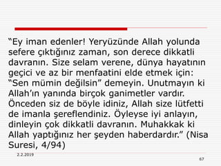 2.2.2019
67
“Ey iman edenler! Yeryüzünde Allah yolunda
sefere çıktığınız zaman, son derece dikkatli
davranın. Size selam verene, dünya hayatının
geçici ve az bir menfaatini elde etmek için:
“Sen mümin değilsin” demeyin. Unutmayın ki
Allah’ın yanında birçok ganimetler vardır.
Önceden siz de böyle idiniz, Allah size lütfetti
de imanla şereflendiniz. Öyleyse iyi anlayın,
dinleyin çok dikkatli davranın. Muhakkak ki
Allah yaptığınız her şeyden haberdardır.” (Nisa
Suresi, 4/94)
 
