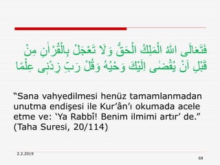 2.2.2019
68
“Sana vahyedilmesi henüz tamamlanmadan
unutma endişesi ile Kur’ân’ı okumada acele
etme ve: ‘Ya Rabbî! Benim ilmimi artır’ de.”
(Taha Suresi, 20/114)
َ‫و‬ ُّ‫ق‬َ‫ح‬ْ‫ال‬ ُ‫ك‬ِ‫ل‬َ‫م‬ْ‫ال‬ ُ ‫ه‬‫اّٰلل‬ ‫ى‬َ‫ل‬‫ا‬َ‫ع‬َ‫ت‬َ‫ف‬ِ‫ن‬ٰ‫ا‬ ْ‫ر‬ُ‫ق‬ْ‫ال‬ِ‫ب‬ ْ‫ل‬َ‫ج‬ْ‫ع‬َ‫ت‬ َ‫َل‬ْ‫ن‬ِ‫م‬
ُ‫ي‬ْ‫ح‬ َ‫و‬ َ‫ْك‬‫ي‬َ‫ل‬ِ‫ا‬ ‫ى‬ ٰ‫ض‬ْ‫ق‬ُ‫ي‬ ْ‫ن‬َ‫ا‬ ِ‫ل‬ْ‫ب‬َ‫ق‬ِ‫ع‬ ‫ى‬ٖ‫ن‬ْ‫د‬ ِ‫ز‬ ِ‫ب‬َ‫ر‬ ْ‫ل‬ُ‫ق‬ َ‫و‬ ُ‫ه‬‫ا‬ً‫م‬ْ‫ل‬
 