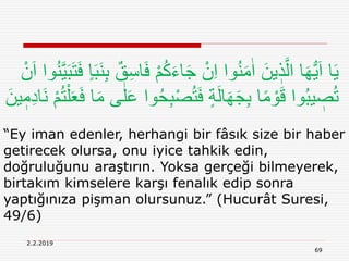 69
2.2.2019
“Ey iman edenler, herhangi bir fâsık size bir haber
getirecek olursa, onu iyice tahkik edin,
doğruluğunu araştırın. Yoksa gerçeği bilmeyerek,
birtakım kimselere karşı fenalık edip sonra
yaptığınıza pişman olursunuz.” (Hucurât Suresi,
49/6)
ُ‫ك‬َ‫ء‬‫ا‬َ‫ج‬ ْ‫ن‬ِ‫ا‬ ‫وا‬ُ‫ن‬َ‫م‬ٰ‫ا‬ َ‫ين‬ ٖ‫ذ‬َّ‫ال‬ ‫ا‬َ‫ه‬ُّ‫ي‬َ‫ا‬ ‫ا‬َ‫ي‬َ‫ب‬َ‫ت‬َ‫ف‬ ٍ‫ا‬َ‫ب‬َ‫ن‬ِ‫ب‬ ٌ‫ق‬ِ‫س‬‫ا‬َ‫ف‬ ْ‫م‬ْ‫ن‬َ‫ا‬ ‫وا‬ُ‫ن‬َّ‫ي‬
ِ‫ب‬ْ‫ص‬ُ‫ت‬َ‫ف‬ ٍ‫ة‬َ‫ل‬‫ا‬َ‫ه‬َ‫ج‬ِ‫ب‬ ‫ا‬ً‫م‬ ْ‫و‬َ‫ق‬ ‫وا‬ُ‫ب‬‫ي‬ ٖ‫ص‬ُ‫ت‬َ‫ن‬ ْ‫م‬ُ‫ت‬ْ‫ل‬َ‫ع‬َ‫ف‬ ‫ا‬َ‫م‬ ‫ى‬ٰ‫ل‬َ‫ع‬ ‫وا‬ُ‫ح‬َ‫ين‬ ٖ‫م‬ِ‫د‬‫ا‬
 