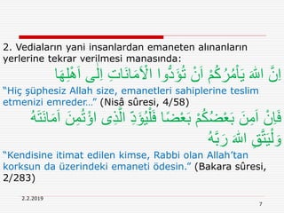 7
2.2.2019
2. Vediaların yani insanlardan emaneten alınanların
yerlerine tekrar verilmesi manasında:
َ ْ‫اَل‬ ‫وا‬ُّ‫د‬َ‫ؤ‬ُ‫ت‬ ْ‫ن‬َ‫ا‬ ْ‫م‬ُ‫ك‬ُ‫ر‬ُ‫م‬ْ‫ا‬َ‫ي‬ َ ‫ه‬‫اّٰلل‬ َّ‫ن‬ِ‫ا‬‫ا‬َ‫ه‬ِ‫ل‬َِْ‫ا‬ ‫ى‬ٰ‫ل‬ِ‫ا‬ ِ‫ت‬‫َا‬‫ن‬‫ا‬َ‫م‬
“Hiç şüphesiz Allah size, emanetleri sahiplerine teslim
etmenizi emreder…” (Nisâ sûresi, 4/58)
ْ‫ل‬َ‫ف‬ ‫ا‬ً‫ض‬ْ‫ع‬َ‫ب‬ ْ‫م‬ُ‫ك‬ُ‫ض‬ْ‫ع‬َ‫ب‬ َ‫ن‬ِ‫م‬َ‫ا‬ ْ‫ِن‬‫ا‬َ‫ف‬‫ا‬َ‫م‬َ‫ا‬ َ‫ن‬ِ‫م‬ُ‫ت‬ْ‫اؤ‬ ‫ى‬ِ‫ذ‬َّ‫ال‬ ِ‫د‬َ‫ؤ‬ُ‫ي‬ُ‫ه‬َ‫ت‬َ‫ن‬
ُ‫ه‬َّ‫ب‬َ‫ر‬ َ ‫ه‬‫اّٰلل‬ ِ‫ق‬َّ‫ت‬َ‫ي‬ْ‫ل‬ َ‫و‬
“Kendisine itimat edilen kimse, Rabbi olan Allah’tan
korksun da üzerindeki emaneti ödesin.” (Bakara sûresi,
2/283)
 