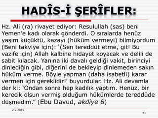 71
2.2.2019
Hz. Ali (ra) rivayet ediyor: Resulullah (sas) beni
Yemen’e kadı olarak gönderdi. O sıralarda henüz
yaşım küçüktü, kazayı (hüküm vermeyi) bilmiyordum
(Beni takviye için): ‘(Sen tereddüt etme, git! Bu
vazife için) Allah kalbine hidayet koyacak ve delili de
sabit kılacak. Yanına iki davalı geldiği vakit, birinciyi
dinlediğin gibi, diğerini de bekleyip dinlemeden sakın
hüküm verme. Böyle yapman (daha isabetli) karar
vermen için gereklidir!’ buyurdular. Hz. Ali devamla
der ki: ‘Ondan sonra hep kadılık yaptım. Henüz, bir
kerecik olsun vermiş olduğum hükümlerde tereddüde
düşmedim.” (Ebu Davud, akdiye 6)
 