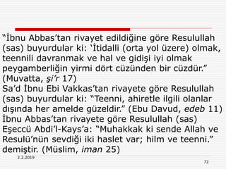 72
2.2.2019
“İbnu Abbas’tan rivayet edildiğine göre Resulullah
(sas) buyurdular ki: ‘İtidalli (orta yol üzere) olmak,
teennili davranmak ve hal ve gidişi iyi olmak
peygamberliğin yirmi dört cüzünden bir cüzdür.”
(Muvatta, şi’r 17)
Sa’d İbnu Ebi Vakkas’tan rivayete göre Resulullah
(sas) buyurdular ki: “Teenni, ahiretle ilgili olanlar
dışında her amelde güzeldir.” (Ebu Davud, edeb 11)
İbnu Abbas’tan rivayete göre Resulullah (sas)
Eşeccü Abdi’l-Kays’a: “Muhakkak ki sende Allah ve
Resulü’nün sevdiği iki haslet var; hilm ve teenni.”
demiştir. (Müslim, iman 25)
 
