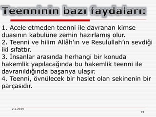 73
2.2.2019
1. Acele etmeden teenni ile davranan kimse
duasının kabulüne zemin hazırlamış olur.
2. Teenni ve hilim Allâh’ın ve Resulullah’ın sevdiği
iki sıfattır.
3. İnsanlar arasında herhangi bir konuda
hakemlik yapılacağında bu hakemlik teenni ile
davranıldığında başarıya ulaşır.
4. Teenni, övnülecek bir haslet olan sekinenin bir
parçasıdır.
 