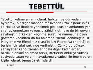 2.2.2019
74
Tebettül kelime anlamı olarak halktan ve dünyadan
ayrılarak, bir diğer manada mâsivadan uzaklaşarak ihlâs
ile Hakka ve ibadete yönelmek gibi esas anlamlarının yanı
sıra, evlenmekten vazgeçip zâhidlik etmeye de bir unvan
sayılmıştır. Erkekten kaçınma sureti ile namusuna özen
gösteren kadınlara da bu anlamda “Betül” denilmiştir. Hz.
Meryem’e ve Efendimiz (sas)’in kızı Fatıma’ya (r.anhâ) da
bu isim bir sıfat şeklinde verilmiştir. Çünkü bu yüksek
şahsiyetler kendi zamanlarındaki diğer kadınlardan,
özellikle ahlâkî anlamda farklı, iffetlerini oldukça yüksek
seviyede tutan ve dini hayatlarına ziyadesi ile önem veren
kişiler olarak temayüz etmişlerdir.
 