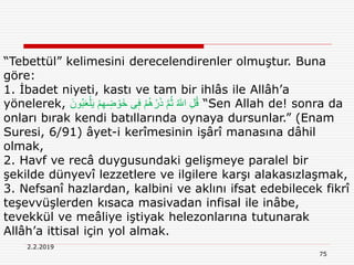 2.2.2019
75
“Tebettül” kelimesini derecelendirenler olmuştur. Buna
göre:
1. İbadet niyeti, kastı ve tam bir ihlâs ile Allâh’a
yönelerek, َ‫ُون‬‫ب‬َ‫ع‬ْ‫ل‬َ‫ي‬ ْ‫م‬ِ‫ه‬ ِ‫ض‬ ْ‫َو‬‫خ‬ ‫ى‬ٖ‫ف‬ ْ‫م‬ُِ ْ‫ر‬َ‫ذ‬ َّ‫م‬ُ‫ث‬ ُ ‫ه‬‫اّٰلل‬ ِ‫ل‬ُ‫ق‬ “Sen Allah de! sonra da
onları bırak kendi batıllarında oynaya dursunlar.” (Enam
Suresi, 6/91) âyet-i kerîmesinin işârî manasına dâhil
olmak,
2. Havf ve recâ duygusundaki gelişmeye paralel bir
şekilde dünyevî lezzetlere ve ilgilere karşı alakasızlaşmak,
3. Nefsanî hazlardan, kalbini ve aklını ifsat edebilecek fikrî
teşevvüşlerden kısaca masivadan infisal ile inâbe,
tevekkül ve meâliye iştiyak helezonlarına tutunarak
Allâh’a ittisal için yol almak.
 