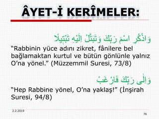 2.2.2019
76
ْ‫ل‬َّ‫ت‬َ‫ب‬َ‫ت‬ َ‫و‬ َ‫ك‬ِ‫ب‬َ‫ر‬ َ‫م‬ْ‫س‬‫ا‬ ِ‫ر‬ُ‫ك‬ْ‫ذ‬‫ا‬ َ‫و‬ً‫يَل‬ٖ‫ْت‬‫ب‬َ‫ت‬ ِ‫ه‬ْ‫ي‬َ‫ل‬ِ‫ا‬
“Rabbinin yüce adını zikret, fânilere bel
bağlamaktan kurtul ve bütün gönlünle yalnız
O’na yönel.” (Müzzemmil Suresi, 73/8)
ْ‫َب‬‫غ‬ ْ‫ار‬َ‫ف‬ َ‫ك‬ِ‫ب‬َ‫ر‬ ‫ى‬ٰ‫ل‬ِ‫ا‬ َ‫و‬
“Hep Rabbine yönel, O’na yaklaş!” (İnşirah
Suresi, 94/8)
 