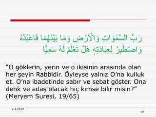 2.2.2019
77
“O göklerin, yerin ve o ikisinin arasında olan
her şeyin Rabbidir. Öyleyse yalnız O’na kulluk
et. O’na ibadetinde sabır ve sebat göster. Ona
denk ve adaş olacak hiç kimse bilir misin?”
(Meryem Suresi, 19/65)
‫ا‬َ‫م‬ َ‫و‬ ِ‫ض‬ ْ‫ر‬َ ْ‫اَل‬ َ‫و‬ ِ‫ت‬‫ا‬ َ‫و‬ ٰ‫م‬َّ‫س‬‫ال‬ ُّ‫ب‬َ‫ر‬ُ‫ه‬ْ‫د‬ُ‫ب‬ْ‫ع‬‫ا‬َ‫ف‬ ‫ا‬َ‫م‬ُ‫ه‬َ‫ن‬ْ‫ي‬َ‫ب‬
ْ‫ع‬َ‫ت‬ ْ‫ل‬َِ ٖ‫ه‬ِ‫ت‬َ‫د‬‫ا‬َ‫ب‬ِ‫ع‬ِ‫ل‬ ْ‫ر‬ِ‫ب‬َ‫ط‬ْ‫ص‬‫ا‬ َ‫و‬‫ا‬‫ا‬‫ي‬ِ‫م‬َ‫س‬ ُ‫ه‬َ‫ل‬ ُ‫م‬َ‫ل‬
 