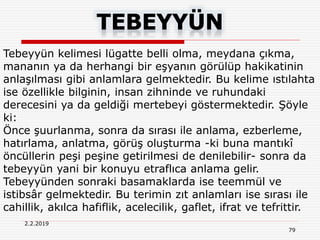 2.2.2019
79
Tebeyyün kelimesi lügatte belli olma, meydana çıkma,
mananın ya da herhangi bir eşyanın görülüp hakikatinin
anlaşılması gibi anlamlara gelmektedir. Bu kelime ıstılahta
ise özellikle bilginin, insan zihninde ve ruhundaki
derecesini ya da geldiği mertebeyi göstermektedir. Şöyle
ki:
Önce şuurlanma, sonra da sırası ile anlama, ezberleme,
hatırlama, anlatma, görüş oluşturma -ki buna mantıkî
öncüllerin peşi peşine getirilmesi de denilebilir- sonra da
tebeyyün yani bir konuyu etraflıca anlama gelir.
Tebeyyünden sonraki basamaklarda ise teemmül ve
istibsâr gelmektedir. Bu terimin zıt anlamları ise sırası ile
cahillik, akılca hafiflik, acelecilik, gaflet, ifrat ve tefrittir.
 