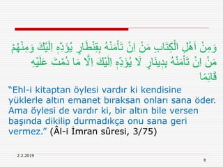 2.2.2019
8
ُ‫ه‬ْ‫ن‬َ‫م‬ْ‫ا‬َ‫ت‬ ْ‫ن‬ِ‫ا‬ ْ‫ن‬َ‫م‬ ِ‫ب‬‫ا‬َ‫ت‬ِ‫ك‬ْ‫ال‬ ِ‫ل‬َِْ‫ا‬ ْ‫ن‬ِ‫م‬ َ‫و‬ْ‫ي‬َ‫ل‬ِ‫ا‬ ٖ‫ه‬ِ‫د‬َ‫ؤ‬ُ‫ي‬ ٍ‫ار‬َ‫ط‬ْ‫ن‬ِ‫ق‬ِ‫ب‬ْ‫م‬ُ‫ه‬ْ‫ن‬ِ‫م‬ َ‫و‬ َ‫ك‬
ٖ‫ه‬ِ‫د‬َ‫ؤ‬ُ‫ي‬ َ‫َل‬ ٍ‫َار‬‫ن‬‫ي‬ ٖ‫د‬ِ‫ب‬ ُ‫ه‬ْ‫ن‬َ‫م‬ْ‫ا‬َ‫ت‬ ْ‫ن‬ِ‫ا‬ ْ‫ن‬َ‫م‬ْ‫ي‬َ‫ل‬َ‫ع‬ َ‫ت‬ْ‫ُم‬‫د‬ ‫ا‬َ‫م‬ َّ‫َل‬ِ‫ا‬ َ‫ْك‬‫ي‬َ‫ل‬ِ‫ا‬ِ‫ه‬
‫ا‬ً‫م‬ِ‫ئ‬‫ا‬َ‫ق‬
“Ehl-i kitaptan öylesi vardır ki kendisine
yüklerle altın emanet bıraksan onları sana öder.
Ama öylesi de vardır ki, bir altın bile versen
başında dikilip durmadıkça onu sana geri
vermez.” (Âl-i İmran sûresi, 3/75)
 