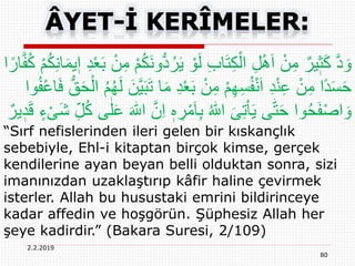 2.2.2019
80
ُ‫ر‬َ‫ي‬ ْ‫و‬َ‫ل‬ ِ‫ب‬‫ا‬َ‫ت‬ِ‫ك‬ْ‫ال‬ ِ‫ل‬َِْ‫ا‬ ْ‫ن‬ِ‫م‬ ٌ‫ير‬ٖ‫ث‬َ‫ك‬ َّ‫د‬ َ‫و‬ِ‫ن‬‫ا‬َ‫م‬‫ي‬ٖ‫ا‬ ِ‫د‬ْ‫ع‬َ‫ب‬ ْ‫ن‬ِ‫م‬ ْ‫م‬ُ‫ك‬َ‫ن‬‫و‬ُّ‫د‬‫ا‬ً‫ار‬َّ‫ف‬ُ‫ك‬ ْ‫م‬ُ‫ك‬
َ‫م‬ ِ‫د‬ْ‫ع‬َ‫ب‬ ْ‫ن‬ِ‫م‬ ْ‫م‬ِ‫ه‬ِ‫س‬ُ‫ف‬ْ‫ن‬َ‫ا‬ ِ‫د‬ْ‫ن‬ِ‫ع‬ ْ‫ن‬ِ‫م‬ ‫ًا‬‫د‬َ‫س‬َ‫ح‬َ‫ف‬ ُّ‫ق‬َ‫ح‬ْ‫ال‬ ُ‫م‬ُ‫ه‬َ‫ل‬ َ‫َّن‬‫ي‬َ‫ب‬َ‫ت‬ ‫ا‬‫وا‬ُ‫ف‬ْ‫ع‬‫ا‬
ِ‫ر‬ْ‫م‬َ‫ا‬ِ‫ب‬ ُ ‫ه‬‫اّٰلل‬ َ‫ى‬ِ‫ت‬ْ‫ا‬َ‫ي‬ ‫ى‬‫ه‬‫ت‬َ‫ح‬ ‫وا‬ُ‫ح‬َ‫ف‬ْ‫ص‬‫ا‬ َ‫و‬ْ‫ی‬َ‫ش‬ ِ‫ل‬ُ‫ك‬ ‫ى‬ٰ‫ل‬َ‫ع‬ َ ‫ه‬‫اّٰلل‬ َّ‫ن‬ِ‫ا‬ ٖ‫ه‬ٌ‫ير‬ ٖ‫د‬َ‫ق‬ ٍ‫ء‬
“Sırf nefislerinden ileri gelen bir kıskançlık
sebebiyle, Ehl-i kitaptan birçok kimse, gerçek
kendilerine ayan beyan belli olduktan sonra, sizi
imanınızdan uzaklaştırıp kâfir haline çevirmek
isterler. Allah bu husustaki emrini bildirinceye
kadar affedin ve hoşgörün. Şüphesiz Allah her
şeye kadirdir.” (Bakara Suresi, 2/109)
 