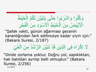 2.2.2019
81
“Şafak vakti, günün ağarması gecenin
karanlığından fark edilinceye kadar yiyin için.”
(Bakara Suresi, 2/187)
َ‫ت‬َ‫ي‬ ‫ى‬‫ه‬‫ت‬َ‫ح‬ ‫وا‬ُ‫ب‬َ‫ر‬ْ‫ش‬‫ا‬ َ‫و‬ ‫وا‬ُ‫ل‬ُ‫ك‬ َ‫و‬َ‫خ‬ْ‫ال‬ ُ‫م‬ُ‫ك‬َ‫ل‬ َ‫ن‬َّ‫ي‬َ‫ب‬ُ‫ط‬ْ‫ي‬
َ ْ‫اَل‬ ِ‫ْط‬‫ي‬َ‫خ‬ْ‫ال‬ َ‫ن‬ِ‫م‬ ُ‫ض‬َ‫ي‬ْ‫ب‬َ ْ‫اَل‬ِ‫ر‬ْ‫ج‬َ‫ف‬ْ‫ال‬ َ‫ن‬ِ‫م‬ ِ‫د‬ َ‫و‬ْ‫س‬
ِ‫َى‬‫غ‬ْ‫ال‬ َ‫ن‬ِ‫م‬ ُ‫د‬ْ‫ش‬ُّ‫الر‬ َ‫ن‬َّ‫ي‬َ‫ب‬َ‫ت‬ ْ‫د‬َ‫ق‬ ِ‫ين‬ ٖ‫الد‬ ‫ى‬ِ‫ف‬ َ‫ه‬‫ا‬َ‫ر‬ْ‫ك‬ِ‫ا‬ َ‫َل‬
“Dinde zorlama yoktur. Doğru yol, sapıklıktan,
hak batıldan ayrılıp belli olmuştur.” (Bakara
Suresi, 2/256)
 