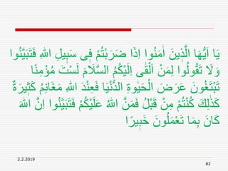 2.2.2019
82
َ‫ر‬َ‫ض‬ ‫ا‬َ‫ذ‬ِ‫ا‬ ‫وا‬ُ‫ن‬َ‫م‬ٰ‫ا‬ َ‫ين‬ ٖ‫ذ‬َّ‫ال‬ ‫ا‬َ‫ه‬ُّ‫ي‬َ‫ا‬ ‫ا‬َ‫ي‬ِ ‫ه‬‫اّٰلل‬ ِ‫ل‬‫ي‬ٖ‫ب‬َ‫س‬ ‫ى‬ٖ‫ف‬ ْ‫م‬ُ‫ت‬ْ‫ب‬‫وا‬ُ‫ن‬َّ‫ي‬َ‫ب‬َ‫ت‬َ‫ف‬
ُ‫م‬ُ‫ك‬ْ‫ي‬َ‫ل‬ِ‫ا‬ ‫ى‬ٰ‫ق‬ْ‫ل‬َ‫ا‬ ْ‫ن‬َ‫م‬ِ‫ل‬ ‫وا‬ُ‫ل‬‫و‬ُ‫ق‬َ‫ت‬ َ‫َل‬ َ‫و‬ً‫ن‬ِ‫م‬ْ‫ؤ‬ُ‫م‬ َ‫ت‬ْ‫س‬َ‫ل‬ َ‫م‬ َ‫َل‬َّ‫س‬‫ال‬‫ا‬
ْ‫ن‬ُّ‫د‬‫ال‬ ِ‫ة‬‫و‬ٰ‫ي‬َ‫ح‬ْ‫ال‬ َ‫ض‬َ‫ر‬َ‫ع‬ َ‫ون‬ُ‫غ‬َ‫ت‬ْ‫ب‬َ‫ت‬ِ‫ن‬‫َا‬‫غ‬َ‫م‬ ِ ‫ه‬‫اّٰلل‬ َ‫د‬ْ‫ن‬ِ‫ع‬َ‫ف‬ ‫ا‬َ‫ي‬ٌ‫ة‬َ‫ير‬ٖ‫ث‬َ‫ك‬ ُ‫م‬
َّ‫ن‬َ‫م‬َ‫ف‬ ُ‫ل‬ْ‫ب‬َ‫ق‬ ْ‫ن‬ِ‫م‬ ْ‫م‬ُ‫ت‬ْ‫ن‬ُ‫ك‬ َ‫ك‬ِ‫ل‬ٰ‫ذ‬َ‫ك‬َّ‫ي‬َ‫ب‬َ‫ت‬َ‫ف‬ ْ‫م‬ُ‫ك‬ْ‫ي‬َ‫ل‬َ‫ع‬ ُ ‫ه‬‫اّٰلل‬َ ‫ه‬‫اّٰلل‬ َّ‫ن‬ِ‫ا‬ ‫وا‬ُ‫ن‬
‫ا‬ً‫ير‬ٖ‫َب‬‫خ‬ َ‫ون‬ُ‫ل‬َ‫م‬ْ‫ع‬َ‫ت‬ ‫ا‬َ‫م‬ِ‫ب‬ َ‫ان‬َ‫ك‬
 