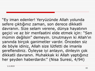 2.2.2019
83
“Ey iman edenler! Yeryüzünde Allah yolunda
sefere çıktığınız zaman, son derece dikkatli
davranın. Size selam verene, dünya hayatının
geçici ve az bir menfaatini elde etmek için: “Sen
mümin değilsin” demeyin. Unutmayın ki Allah’ın
yanında birçok ganimetler vardır. Önceden siz
de böyle idiniz, Allah size lütfetti de imanla
şereflendiniz. Öyleyse iyi anlayın, dinleyin çok
dikkatli davranın. Muhakkak ki Allah yaptığınız
her şeyden haberdardır.” (Nisa Suresi, 4/94)
 
