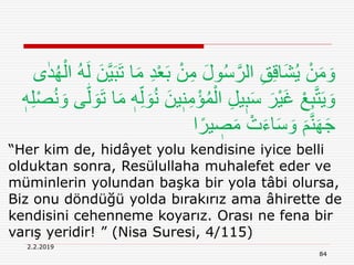 2.2.2019
84
“Her kim de, hidâyet yolu kendisine iyice belli
olduktan sonra, Resülullaha muhalefet eder ve
müminlerin yolundan başka bir yola tâbi olursa,
Biz onu döndüğü yolda bırakırız ama âhirette de
kendisini cehenneme koyarız. Orası ne fena bir
varış yeridir! ” (Nisa Suresi, 4/115)
ْ‫ع‬َ‫ب‬ ْ‫ن‬ِ‫م‬ َ‫ل‬‫و‬ُ‫س‬َّ‫الر‬ ِ‫ق‬ِ‫ق‬‫َا‬‫ش‬ُ‫ي‬ ْ‫ن‬َ‫م‬ َ‫و‬ُ‫ه‬ْ‫ال‬ ُ‫ه‬َ‫ل‬ َ‫ن‬َّ‫ي‬َ‫ب‬َ‫ت‬ ‫ا‬َ‫م‬ ِ‫د‬‫ى‬ٰ‫د‬
ِ‫م‬ْ‫ؤ‬ُ‫م‬ْ‫ال‬ ِ‫ل‬‫ي‬ٖ‫ب‬َ‫س‬ َ‫ْر‬‫ي‬َ‫غ‬ ْ‫ع‬ِ‫ب‬َّ‫ت‬َ‫ي‬ َ‫و‬‫ه‬‫ل‬ َ‫و‬َ‫ت‬ ‫ا‬َ‫م‬ ٖ‫ه‬ِ‫ل‬ َ‫و‬ُ‫ن‬ َ‫ين‬ٖ‫ن‬ٖ‫ه‬ِ‫ل‬ْ‫ص‬ُ‫ن‬ َ‫و‬ ‫ى‬
‫ا‬ً‫ير‬ ٖ‫ص‬َ‫م‬ ْ‫ت‬َ‫ء‬‫ا‬َ‫س‬ َ‫و‬ َ‫م‬َّ‫ن‬َ‫ه‬َ‫ج‬
 