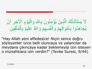 2.2.2019
85
“Hay Allah seni affedesice! Niçin sence doğru
söyleyenler iyice belli oluncaya ve yalancılar da
meydana çıkıncaya kadar beklemeyip izin isteyen
o münafıklara izin verdin?” (Tevbe Suresi, 9/44)
ُ‫ن‬ِ‫م‬ْ‫ؤ‬ُ‫ي‬ َ‫ين‬ ٖ‫ذ‬َّ‫ال‬ َ‫ك‬ُ‫ن‬ِ‫ذ‬ْ‫ا‬َ‫ت‬ْ‫س‬َ‫ي‬ َ‫َل‬ٰ ْ‫اَل‬ ِ‫م‬ ْ‫و‬َ‫ي‬ْ‫ال‬ َ‫و‬ ِ ‫ه‬‫اّٰلل‬ِ‫ب‬ َ‫ون‬ْ‫ن‬َ‫ا‬ ِ‫ر‬ ِ‫خ‬
ِ‫ه‬ِ‫س‬ُ‫ف‬ْ‫ن‬َ‫ا‬ َ‫و‬ ْ‫م‬ِ‫ه‬ِ‫ل‬‫ا‬ َ‫و‬ْ‫م‬َ‫ا‬ِ‫ب‬ ‫ُوا‬‫د‬ِِ‫ا‬َ‫ج‬ُ‫ي‬َّ‫ت‬ُ‫م‬ْ‫ال‬ِ‫ب‬ ٌ‫م‬‫ي‬ٖ‫ل‬َ‫ع‬ ُ ‫ه‬‫اّٰلل‬ َ‫و‬ ْ‫م‬َ‫ين‬ٖ‫ق‬
 