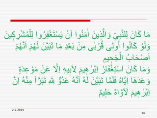 2.2.2019
86
ُ‫ن‬َ‫م‬ٰ‫ا‬ َ‫ين‬ ٖ‫ذ‬َّ‫ال‬ َ‫و‬ ِ‫ى‬ِ‫ب‬َّ‫ن‬‫ل‬ِ‫ل‬ َ‫ان‬َ‫ك‬ ‫ا‬َ‫م‬ُ‫م‬ْ‫ل‬ِ‫ل‬ ‫وا‬ُ‫ر‬ِ‫ف‬ْ‫غ‬َ‫ت‬ْ‫س‬َ‫ي‬ ْ‫ن‬َ‫ا‬ ‫وا‬َ‫ين‬ ٖ‫ك‬ ِ‫ر‬ْ‫ش‬
ْ‫ع‬َ‫ب‬ ْ‫ن‬ِ‫م‬ ‫ى‬ٰ‫ب‬ ْ‫ر‬ُ‫ق‬ ‫ى‬ٖ‫ول‬ُ‫ا‬ ‫وا‬ُ‫ن‬‫ا‬َ‫ك‬ ْ‫و‬َ‫ل‬ َ‫و‬َّ‫ن‬َ‫ا‬ ْ‫م‬ُ‫ه‬َ‫ل‬ َ‫ن‬َّ‫ي‬َ‫ب‬َ‫ت‬ ‫ا‬َ‫م‬ ِ‫د‬ْ‫م‬ُ‫ه‬
ِ‫يم‬ ٖ‫ح‬َ‫ج‬ْ‫ال‬ ُ‫اب‬َ‫ح‬ْ‫ص‬َ‫ا‬
َ ِ‫َل‬ َ‫يم‬ ِٖ ٰ‫ْر‬‫ب‬ِ‫ا‬ ُ‫ار‬َ‫ف‬ْ‫غ‬ِ‫ت‬ْ‫س‬‫ا‬ َ‫ان‬َ‫ك‬ ‫ا‬َ‫م‬ َ‫و‬ٍ‫ة‬َ‫د‬ِ‫ع‬ ْ‫و‬َ‫م‬ ْ‫ن‬َ‫ع‬ َّ‫َل‬ِ‫ا‬ ِ‫ه‬‫ي‬ٖ‫ب‬
َ‫ل‬ َ‫ن‬َّ‫ي‬َ‫ب‬َ‫ت‬ ‫ا‬َّ‫م‬َ‫ل‬َ‫ف‬ ُ‫ه‬‫ا‬َّ‫ي‬ِ‫ا‬ ‫ا‬ََِ‫د‬َ‫ع‬ َ‫و‬َ‫ب‬َ‫ت‬ ِ ‫ه‬ ِ‫ّٰلل‬ ٌّ‫ُو‬‫د‬َ‫ع‬ ُ‫ه‬َّ‫ن‬َ‫ا‬ ُ‫ه‬َّ‫ن‬ِ‫ا‬ ُ‫ه‬ْ‫ن‬ِ‫م‬ َ‫ا‬َّ‫ر‬
ٌ‫م‬‫ي‬ٖ‫ل‬َ‫ح‬ ٌ‫ه‬‫ا‬ َّ‫و‬َ َ‫َل‬ َ‫يم‬ ِٖ ٰ‫ْر‬‫ب‬ِ‫ا‬
 