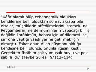 2.2.2019
87
“Kâfir olarak ölüp cehennemlik oldukları
kendilerine belli olduktan sonra, akraba bile
olsalar, müşriklerin affedilmelerini istemek, ne
Peygamberin, ne de müminlerin yapacağı bir iş
değildir. İbrâhim’in, babası için af dilemesi ise,
sırf ona yaptığı vaadi yerine getirmek için
olmuştu. Fakat onun Allah düşmanı olduğu
kendisine belli olunca, onunla ilgisini kesti.
Gerçekten İbrâhim çok yumuşak huylu ve pek
sabırlı idi.” (Tevbe Suresi, 9/113–114)
 
