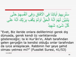2.2.2019
88
“Evet, Biz ileride onlara delillerimizi gerek dış
dünyada, gerek kendi öz varlıklarında
göstereceğiz; ta ki Kur’ân’ın, Allah tarafından
gelen gerçeğin ta kendisi olduğu onlar tarafından
da iyice anlaşılacak. Rabbinin her şeye şahid
olması yetmez mi?” (Fussilet Suresi, 41/53)
ِ‫ق‬‫ا‬َ‫ف‬ٰ ْ‫اَل‬ ‫ى‬ِ‫ف‬ ‫َا‬‫ن‬ِ‫ت‬‫ا‬َ‫ي‬ٰ‫ا‬ ْ‫م‬ِ‫ه‬‫ي‬ ٖ‫ر‬ُ‫ن‬َ‫س‬‫ه‬‫ت‬َ‫ح‬ ْ‫م‬ِ‫ه‬ِ‫س‬ُ‫ف‬ْ‫ن‬َ‫ا‬ ‫ى‬ٖ‫ف‬ َ‫و‬‫ى‬
َ‫ا‬ ُّ‫ق‬َ‫ح‬ْ‫ال‬ ُ‫ه‬َّ‫ن‬َ‫ا‬ ْ‫م‬ُ‫ه‬َ‫ل‬ َ‫ن‬َّ‫ي‬َ‫ب‬َ‫ت‬َ‫ي‬َ‫ا‬ َ‫ك‬ِ‫ب‬َ‫ر‬ِ‫ب‬ ِ‫ف‬ْ‫ك‬َ‫ي‬ ْ‫م‬َ‫ل‬ َ‫و‬‫ى‬ٰ‫ل‬َ‫ع‬ ُ‫ه‬َّ‫ن‬
ٌ‫د‬‫ي‬ ٖ‫َه‬‫ش‬ ٍ‫ء‬ْ‫ی‬َ‫ش‬ ِ‫ل‬ُ‫ك‬
 