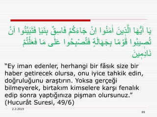 2.2.2019
89
“Ey iman edenler, herhangi bir fâsık size bir
haber getirecek olursa, onu iyice tahkik edin,
doğruluğunu araştırın. Yoksa gerçeği
bilmeyerek, birtakım kimselere karşı fenalık
edip sonra yaptığınıza pişman olursunuz.”
(Hucurât Suresi, 49/6)
ْ‫ن‬َ‫ا‬ ‫وا‬ُ‫ن‬َّ‫ي‬َ‫ب‬َ‫ت‬َ‫ف‬ ٍ‫ا‬َ‫ب‬َ‫ن‬ِ‫ب‬ ٌ‫ق‬ِ‫س‬‫ا‬َ‫ف‬ ْ‫م‬ُ‫ك‬َ‫ء‬‫ا‬َ‫ج‬ ْ‫ن‬ِ‫ا‬ ‫وا‬ُ‫ن‬َ‫م‬ٰ‫ا‬ َ‫ين‬ ٖ‫ذ‬َّ‫ال‬ ‫ا‬َ‫ه‬ُّ‫ي‬َ‫ا‬ ‫ا‬َ‫ي‬
ْ‫ص‬ُ‫ت‬َ‫ف‬ ٍ‫ة‬َ‫ل‬‫ا‬َ‫ه‬َ‫ج‬ِ‫ب‬ ‫ا‬ً‫م‬ ْ‫و‬َ‫ق‬ ‫وا‬ُ‫ب‬‫ي‬ ٖ‫ص‬ُ‫ت‬ْ‫م‬ُ‫ت‬ْ‫ل‬َ‫ع‬َ‫ف‬ ‫ا‬َ‫م‬ ‫ى‬ٰ‫ل‬َ‫ع‬ ‫وا‬ُ‫ح‬ِ‫ب‬
َ‫ين‬ ٖ‫م‬ِ‫د‬‫َا‬‫ن‬
 