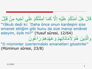 2.2.2019
9
َ‫ا‬ ‫ا‬َ‫م‬َ‫ك‬ َّ‫َل‬ِ‫ا‬ ِ‫ه‬ْ‫ي‬َ‫ل‬َ‫ع‬ ْ‫م‬ُ‫ك‬ُ‫ن‬َ‫م‬ٰ‫ا‬ ْ‫ل‬َِ َ‫ل‬‫ا‬َ‫ق‬ِ‫م‬ ِ‫ه‬‫ي‬ ٖ‫خ‬َ‫ا‬ ‫ى‬ٰ‫ل‬َ‫ع‬ ْ‫م‬ُ‫ك‬ُ‫ت‬ْ‫ن‬ِ‫م‬ُ‫ل‬ْ‫ب‬َ‫ق‬ ْ‫ن‬
“Yâkub dedi ki: ‘Daha önce onun kardeşini size
emanet ettiğim gibi bunu da size inanıp emânet
edeyim, öyle mi?” (Yusuf sûresi, 12/64)
ْ‫م‬ِِِ‫د‬ْ‫ه‬َ‫ع‬ َ‫و‬ ْ‫م‬ِ‫ه‬ِ‫ت‬‫َا‬‫ن‬‫ا‬َ‫م‬َ ِ‫َل‬ ْ‫م‬ُِ َ‫ين‬ ٖ‫ذ‬َّ‫وال‬َ‫ون‬ُ‫ع‬‫ا‬َ‫ر‬
“O müminler üzerlerindeki emanetleri gözetirler”
(Müminun sûresi, 23/8)
 
