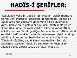2.2.2019
90
“Resülullah Velid b. Ukbe b. Ebi Muayt’ı, zekât memuru
olarak Beni Müstalık kabilesine göndermişti. Bu zatla o
kabile arasında cahiliyye dönemine ait bir düşmanlık
vardı. Kabile onun geldiğini duyunca, Allah Teâlâ’ya ve
O’nun Rasulü’ne tazimen Velid b. Ukbe’yi kabul ettiler.
Zekât memuru olarak geldiğini herkese haber ettiler. Velid
kendisini öldürecekleri yolunda vesveseye düştü. Korkup,
geldiği yoldan geriye Resülullah’ın yanına döndü ve:
“Müstalık oğulları, sadakalarını vermediler. Beni de
öldürmek istediler.” dedi. Bu söz üzerine Resülullah
gazaba gelip, onlara savaş açmaya niyet etti.
 