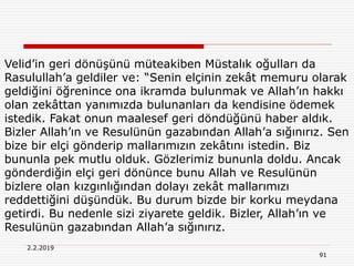 2.2.2019
91
Velid’in geri dönüşünü müteakiben Müstalık oğulları da
Rasulullah’a geldiler ve: “Senin elçinin zekât memuru olarak
geldiğini öğrenince ona ikramda bulunmak ve Allah’ın hakkı
olan zekâttan yanımızda bulunanları da kendisine ödemek
istedik. Fakat onun maalesef geri döndüğünü haber aldık.
Bizler Allah’ın ve Resulünün gazabından Allah’a sığınırız. Sen
bize bir elçi gönderip mallarımızın zekâtını istedin. Biz
bununla pek mutlu olduk. Gözlerimiz bununla doldu. Ancak
gönderdiğin elçi geri dönünce bunu Allah ve Resulünün
bizlere olan kızgınlığından dolayı zekât mallarımızı
reddettiğini düşündük. Bu durum bizde bir korku meydana
getirdi. Bu nedenle sizi ziyarete geldik. Bizler, Allah’ın ve
Resulünün gazabından Allah’a sığınırız.
 