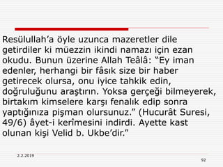 2.2.2019
92
Resülullah’a öyle uzunca mazeretler dile
getirdiler ki müezzin ikindi namazı için ezan
okudu. Bunun üzerine Allah Teâlâ: “Ey iman
edenler, herhangi bir fâsık size bir haber
getirecek olursa, onu iyice tahkik edin,
doğruluğunu araştırın. Yoksa gerçeği bilmeyerek,
birtakım kimselere karşı fenalık edip sonra
yaptığınıza pişman olursunuz.” (Hucurât Suresi,
49/6) âyet-i kerîmesini indirdi. Ayette kast
olunan kişi Velid b. Ukbe’dir.”
 