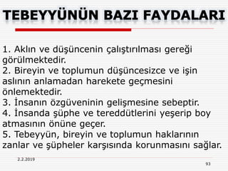 2.2.2019
93
1. Aklın ve düşüncenin çalıştırılması gereği
görülmektedir.
2. Bireyin ve toplumun düşüncesizce ve işin
aslının anlamadan harekete geçmesini
önlemektedir.
3. İnsanın özgüveninin gelişmesine sebeptir.
4. İnsanda şüphe ve tereddütlerini yeşerip boy
atmasının önüne geçer.
5. Tebeyyün, bireyin ve toplumun haklarının
zanlar ve şüpheler karşısında korunmasını sağlar.
 